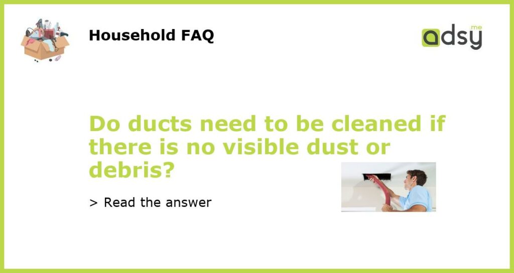 Do ducts need to be cleaned if there is no visible dust or debris featured